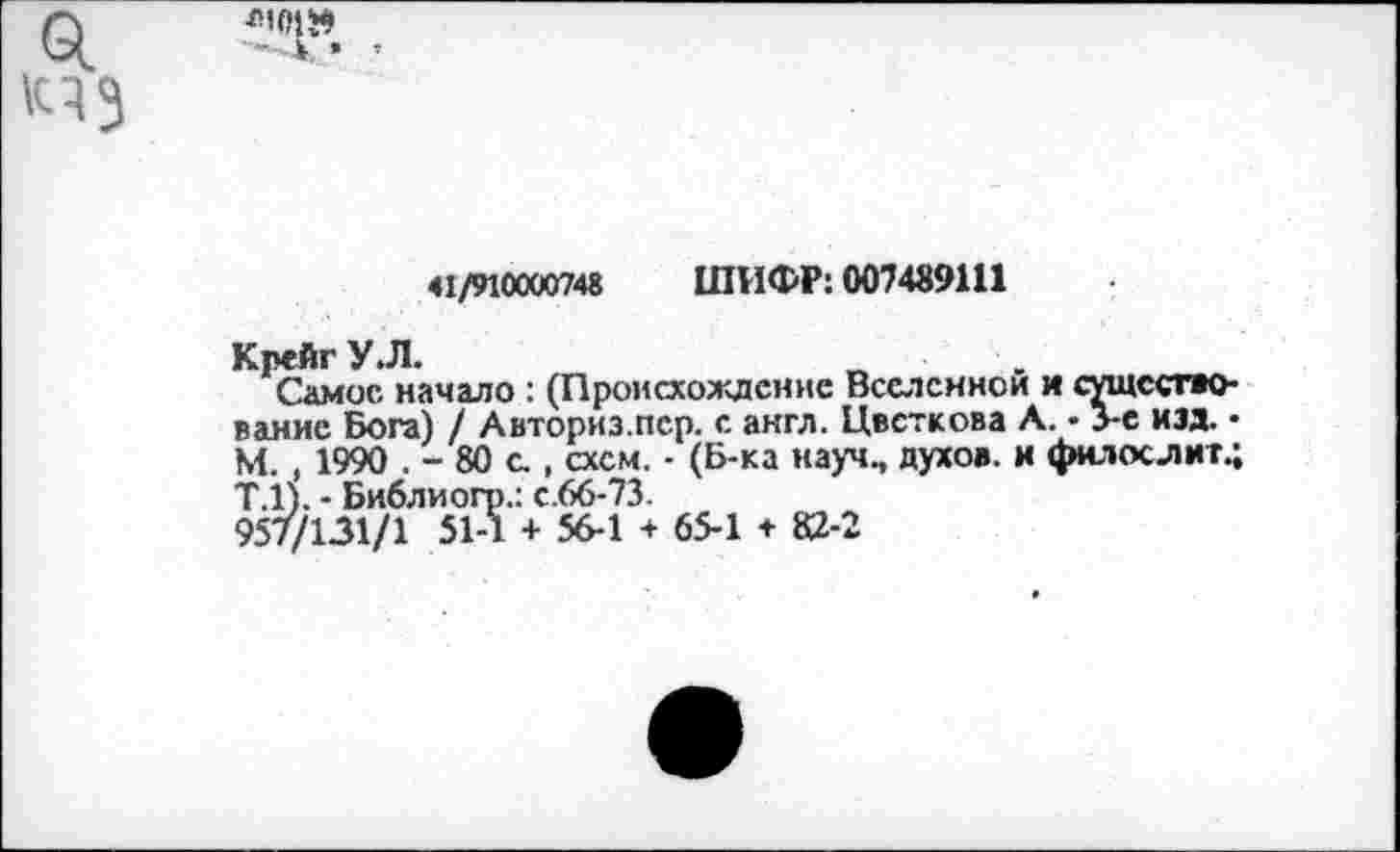 ﻿«1/910000748 ШИФР: 007489111
Крейг У.Л.
Самос начало : (Происхождение Вселенной и существование Бога) / Авториз.пср. с англ. Цветкова Л. • Ус изд. • М. , 1990 . - 80 с., схем. - (Б-ка науч., духов, и филослиг.; Т.1). - Библиогр.: с.66-73.
957/131/1 51-1 + 56-1 + 65-1 + 82-2